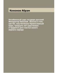 Незабвенный царь государь русский Император Николай . Разсказ о том, как Он, наш батюшка Православный Царь, тридцать лет царствовал и трудился для счастья своего вернаго народа