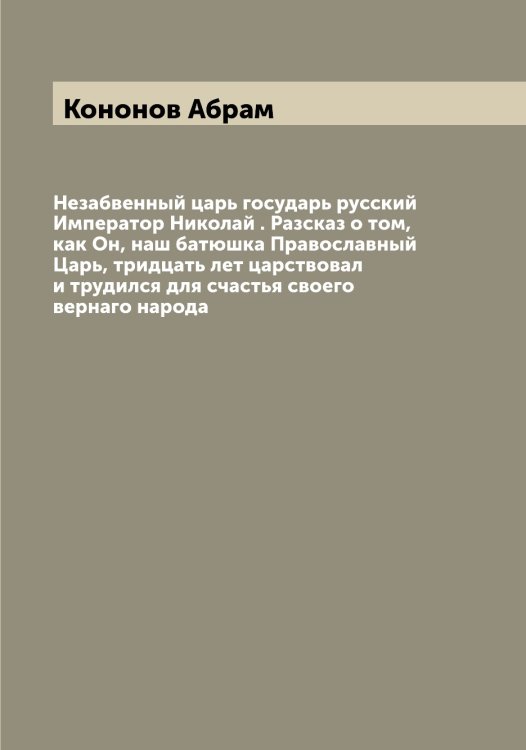 Обложка книги «Незабвенный царь государь русский Император Николай . Разсказ о том, как Он, наш батюшка Православный Царь, тридцать лет царствовал и трудился для счастья своего вернаго народа» — Кононов Абрам, ISBN 9785519901659
