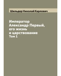 Император Александр Первый, его жизнь и царствование