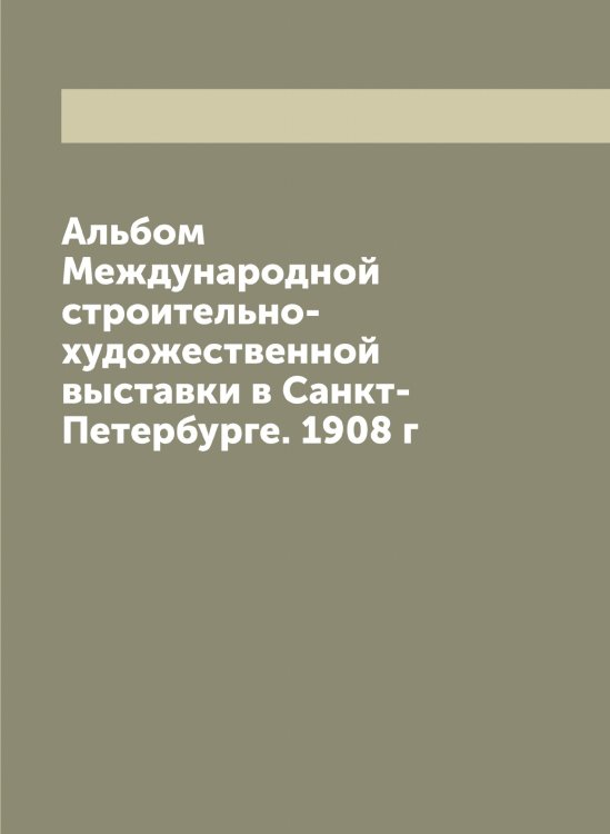 Обложка книги «Альбом Международной строительно-художественной выставки в Санкт-Петербурге. 1908 г» — нет автора, ISBN 9785519959377