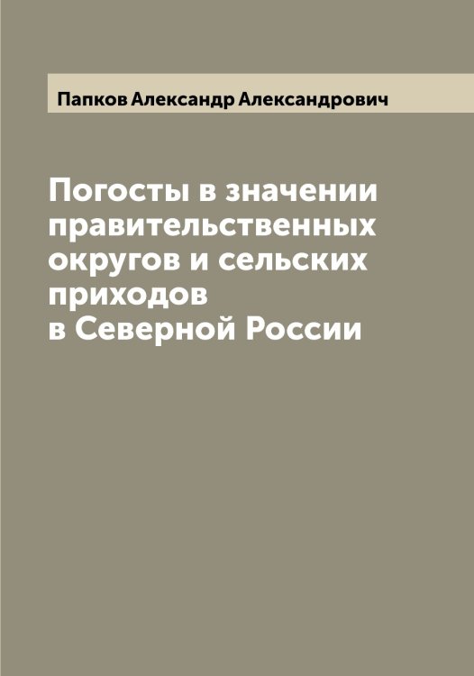 Обложка книги «Погосты в значении правительственных округов и сельских приходов в Северной России» — Папков Александр Александрович, ISBN 9785521272501