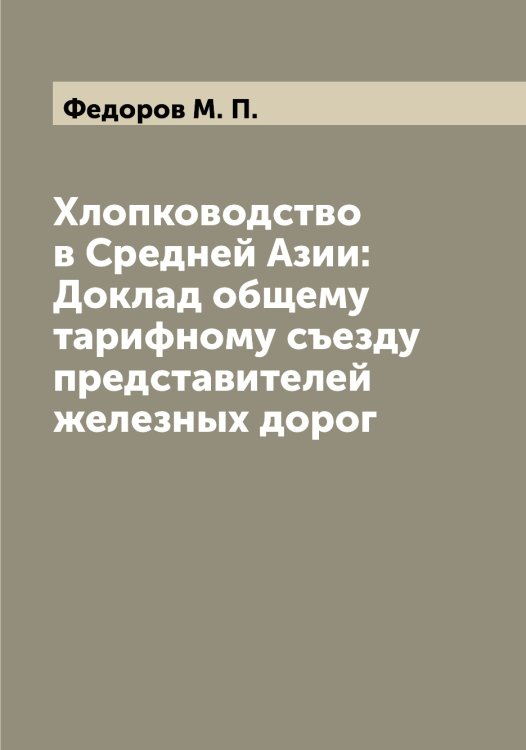 Обложка книги «Хлопководство в Средней Азии: Доклад общему тарифному съезду представителей железных дорог» — Федоров М. П., ISBN 9785519787871