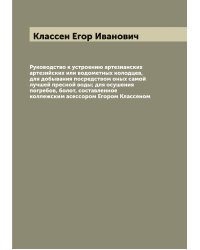 Руководство к устроению артезианских артезийских или водометных колодцев, для добывания посредством оных самой лучшей пресной воды; для осушения погребов, болот, составленное коллежским асессором Егором Классеном