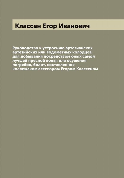 Обложка книги «Руководство к устроению артезианских артезийских или водометных колодцев, для добывания посредством оных самой лучшей пресной воды; для осушения погребов, болот, составленное коллежским асессором Егором Классеном» — Классен Егор Иванович, ISBN 9785519892339