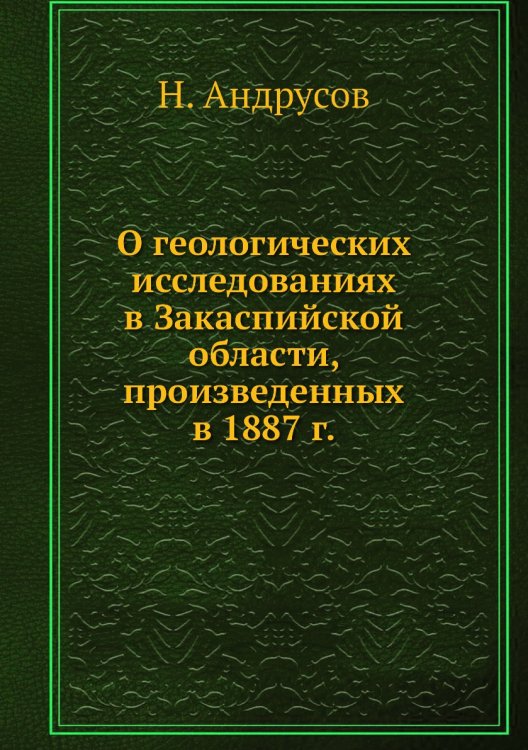 Обложка книги «О геологических исследованиях в Закаспийской области, произведенных в 1887 г.» — Н. Андрусов, ISBN 9785458601863