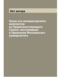 Указы его императорскаго величества из Правительствующаго Сената, поступившие в Правление Московскаго университета