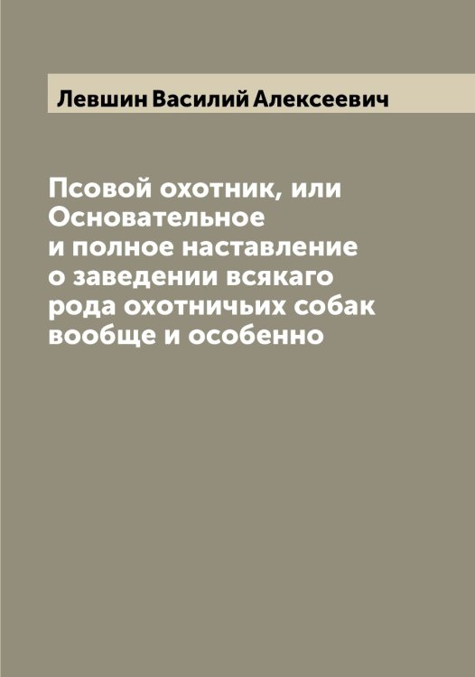 Обложка книги «Псовой охотник, или Основательное и полное наставление о заведении всякаго рода охотничьих собак вообще и особенно» — Левшин Василий Алексеевич, ISBN 9785519928472