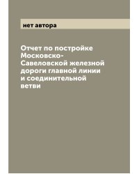Отчет по постройке Московско-Савеловской железной дороги главной линии и соединительной ветви