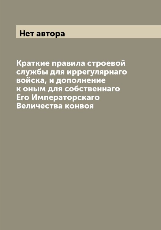 Обложка книги «Краткие правила строевой службы для иррегулярнаго войска, и дополнение к оным для собственнаго Его Императорскаго Величества конвоя» — Нет автора, ISBN 9785519816663
