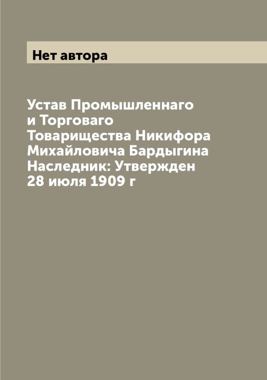 Обложка книги «Устав Промышленнаго и Торговаго Товарищества Никифора Михайловича Бардыгина Наследник: Утвержден 28 июля 1909 г» — Нет автора, ISBN 9785519796750
