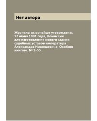 Журналы высочайше утверждены, 17 июня 1881 года, Комиссии для изготовления нового здания судебных уставов императора Александра Николаевича: Особою книгою. № 1-55
