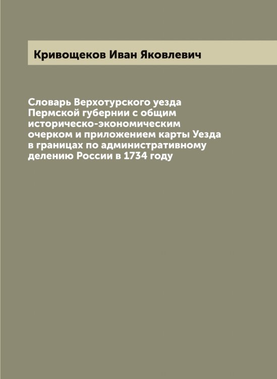 Обложка книги «Словарь Верхотурского уезда Пермской губернии с общим историческо-экономическим очерком и приложением карты Уезда в границах по административному делению России в 1734 году» — Кривощеков Иван Яковлевич, ISBN 9785519911665
