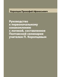 Руководство к первоначальному ознакомлению с логикой, составленное Полтавской семинарии учителем П. Коропцевым