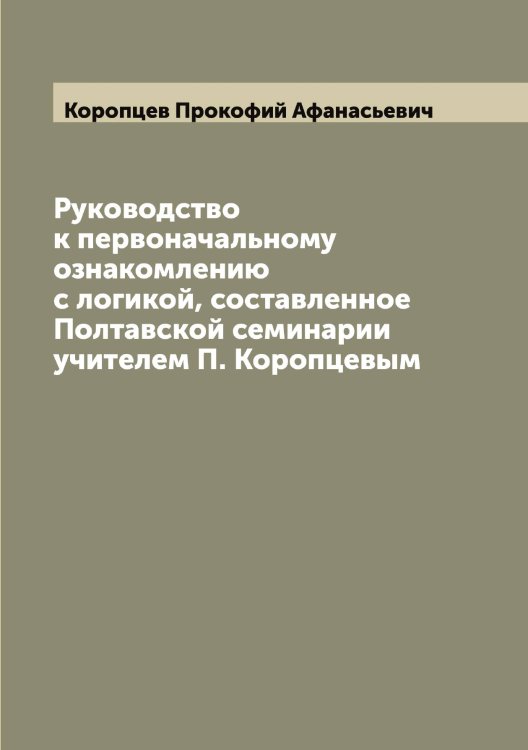 Обложка книги «Руководство к первоначальному ознакомлению с логикой, составленное Полтавской семинарии учителем П. Коропцевым» — Коропцев Прокофий Афанасьевич, ISBN 9785519904667