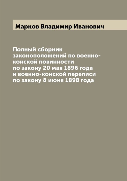 Обложка книги «Полный сборник законоположений по военно-конской повинности по закону 20 мая 1896 года и военно-конской переписи по закону 8 июня 1898 года» — Марков Владимир Иванович, ISBN 9785519954624