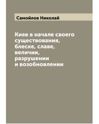Киев в начале своего существования, блеске, славе, величии, разрушении и возобновлении