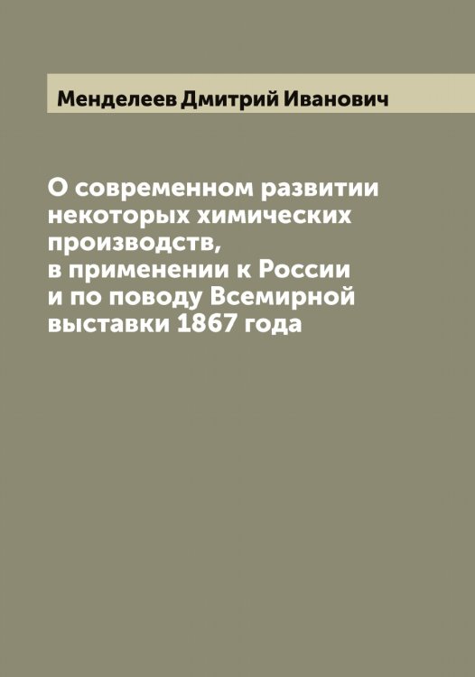 О современном развитии некоторых химических производств, в применении к России и по поводу Всемирной выставки 1867 года Обложка книги «О современном развитии некоторых химических производств, в применении к России и по поводу Всемирной выставки 1867 года» — Менделеев Дмитрий Иванович, ISBN 9785519962063