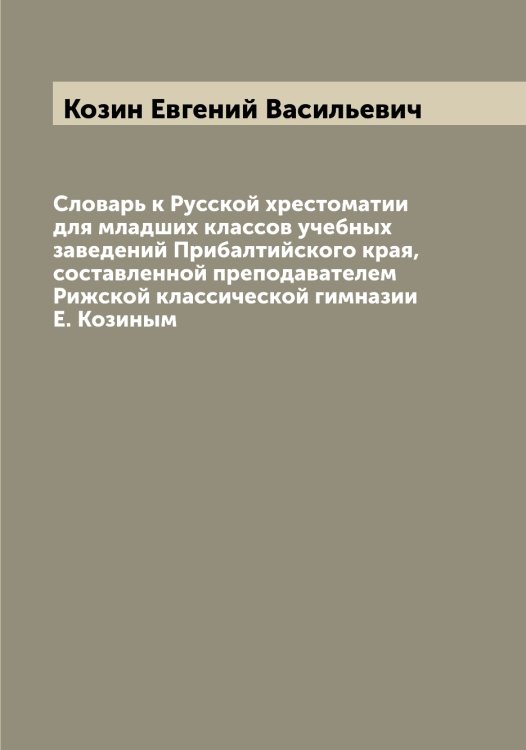 Обложка книги «Словарь к Русской хрестоматии для младших классов учебных заведений Прибалтийского края, составленной преподавателем Рижской классической гимназии Е. Козиным» — Козин Евгений Васильевич, ISBN 9785519896764