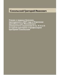Учение о грудных болезнях, преподанное в 1837 году в Отделении врачебных наук Московского университета слушателям 3-го, 4-го и 5-го курсов доктором и профессором Григорием Сокольским