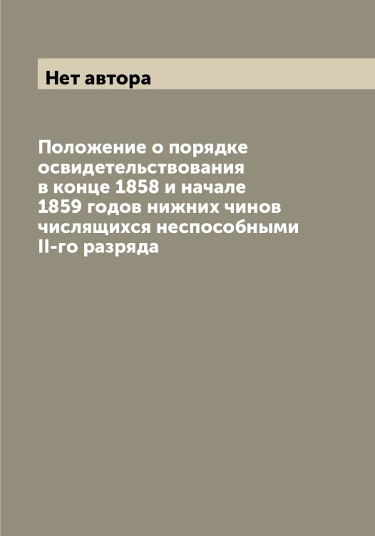 Обложка книги «Положение о порядке освидетельствования в конце 1858 и начале 1859 годов нижних чинов числящихся неспособными II-го разряда» — Нет автора, ISBN 9785519815628