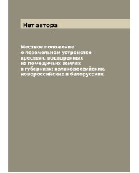 Местное положение о поземельном устройстве крестьян, водворенных на помещичьих землях в губерниях: великороссийских, новороссийских и белорусских