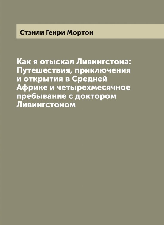 Обложка книги «Как я отыскал Ливингстона: Путешествия, приключения и открытия в Средней Африке и четырехмесячное пребывание с доктором Ливингстоном» — Стэнли Генри Мортон, ISBN 9785519757126