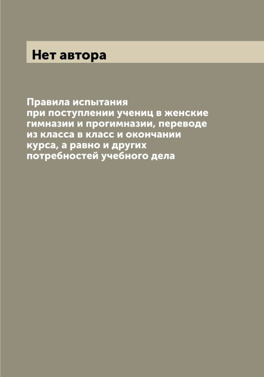Обложка книги «Правила испытания при поступлении учениц в женские гимназии и прогимназии, переводе из класса в класс и окончании курса, а равно и других потребностей учебного дела» — Нет автора, ISBN 9785519831277