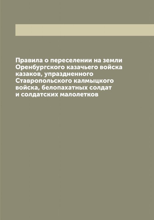 Обложка книги «Правила о переселении на земли Оренбургского казачьего войска казаков, упраздненного Ставропольского калмыцкого войска, белопахатных солдат и солдатских малолетков» — Нет автора, ISBN 9785519821070