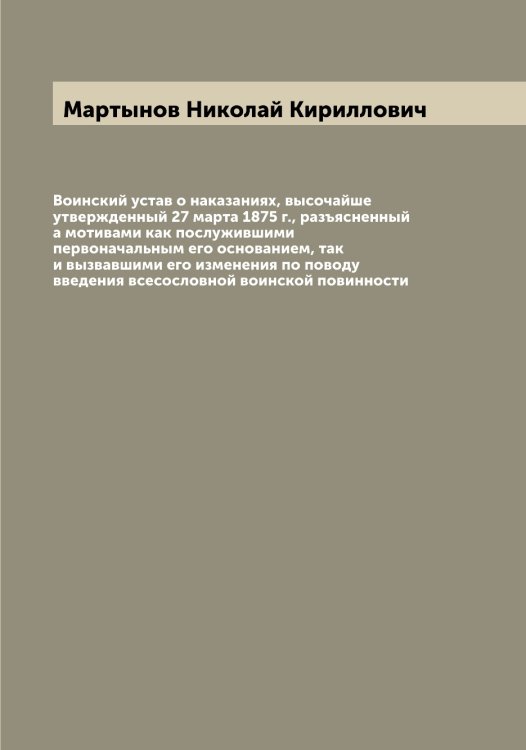 Обложка книги «Воинский устав о наказаниях, высочайше утвержденный 27 марта 1875 г., разъясненный а мотивами как послужившими первоначальным его основанием, так и вызвавшими его изменения по поводу введения всесословной воинской повинности» — Мартынов Николай Кириллович, ISBN 9785519956109