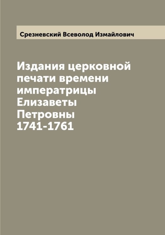 Издания церковной печати времени императрицы Елизаветы Петровны 1741-1761 Обложка книги «Издания церковной печати времени императрицы Елизаветы Петровны 1741-1761» — Срезневский Всеволод Измайлович, ISBN 9785519751360