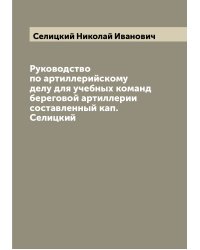 Руководство по артиллерийскому делу для учебных команд береговой артиллерии  составленный кап. Селицкий