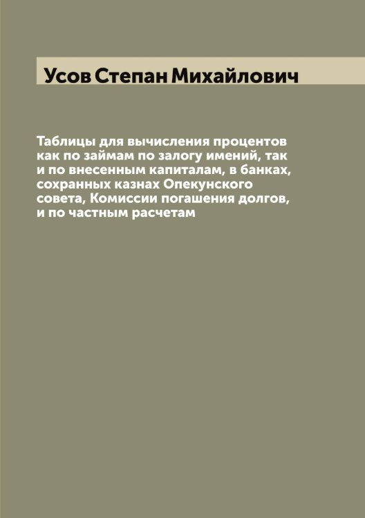 Обложка книги «Таблицы для вычисления процентов как по займам по залогу имений, так и по внесенным капиталам, в банках, сохранных казнах Опекунского совета, Комиссии погашения долгов, и по частным расчетам» — Усов Степан Михайлович, ISBN 9785519783651