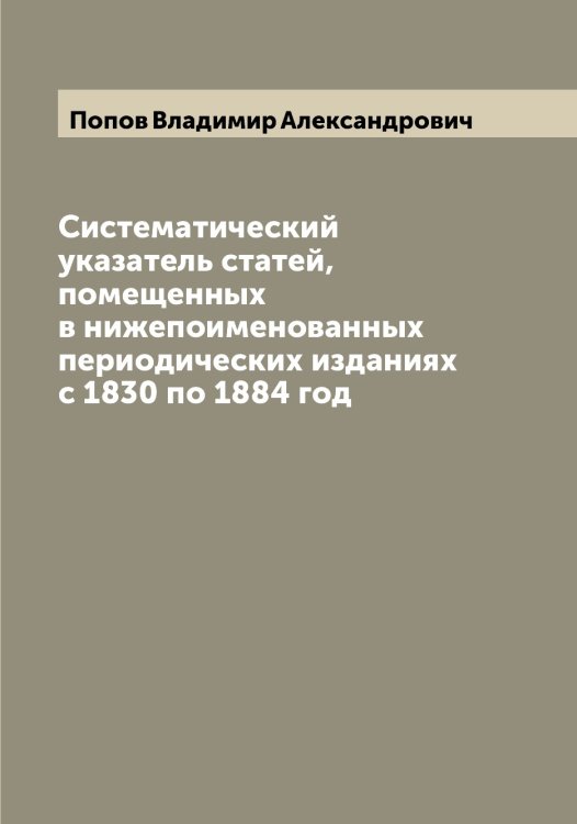 Обложка книги «Систематический указатель статей, помещенных в нижепоименованных периодических изданиях с 1830 по 1884 год» — Попов Владимир Александрович, ISBN 9785519790598