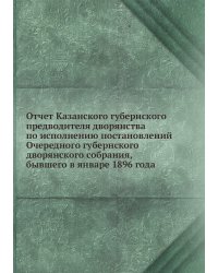 Отчет Казанского губернского предводителя дворянства по исполнению постановлений Очередного губернского дворянского собрания, бывшего в январе 1896 года