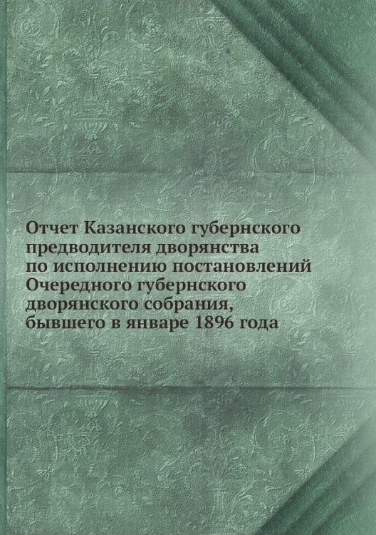 Отчет Казанского губернского предводителя дворянства по исполнению постановлений Очередного губернского дворянского собрания, бывшего в январе 1896 года