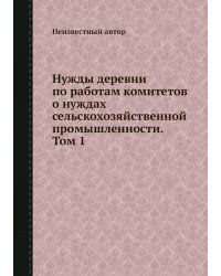 Нужды деревни по работам комитетов о нуждах сельскохозяйственной промышленности. Том 1