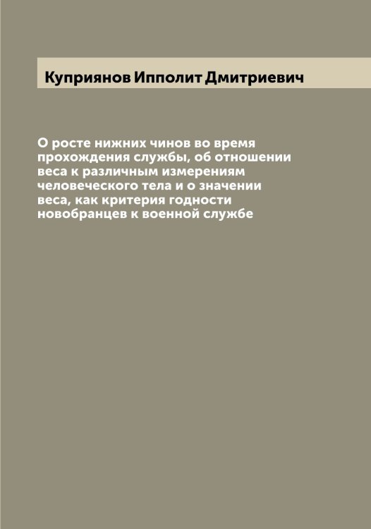 Обложка книги «О росте нижних чинов во время прохождения службы, об отношении веса к различным измерениям человеческого тела и о значении веса, как критерия годности новобранцев к военной службе» — Куприянов Ипполит Дмитриевич, ISBN 9785519918367