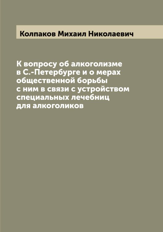 Обложка книги «К вопросу об алкоголизме в С.-Петербурге и о мерах общественной борьбы с ним в связи с устройством специальных лечебниц для алкоголиков» — Колпаков Михаил Николаевич, ISBN 9785519899192