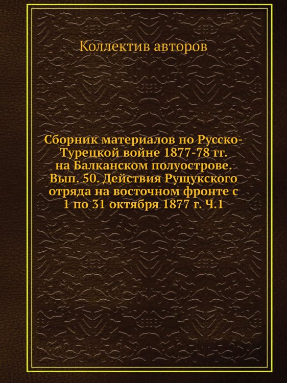 Сборник материалов по Русско-Турецкой войне 1877-78 гг. на Балканском полуострове. Вып. 50. Действия Рущукского отряда на восточном фронте с  1 по 31 октября 1877 г. Ч.1