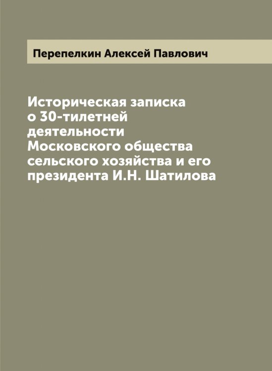 Обложка книги «Историческая записка о 30-тилетней деятельности Московского общества сельского хозяйства и его президента И.Н. Шатилова» — Перепелкин Алексей Павлович, ISBN 9785521276578