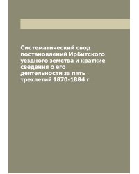 Систематический свод постановлений Ирбитского уездного земства и краткие сведения о его деятельности за пять трехлетий 1870-1884 г