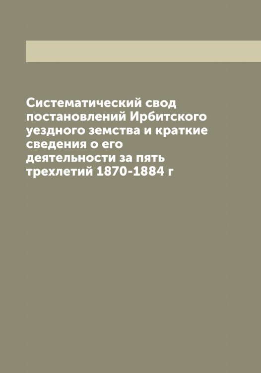 Обложка книги «Систематический свод постановлений Ирбитского уездного земства и краткие сведения о его деятельности за пять трехлетий 1870-1884 г» — Нет автора, ISBN 9785519873307