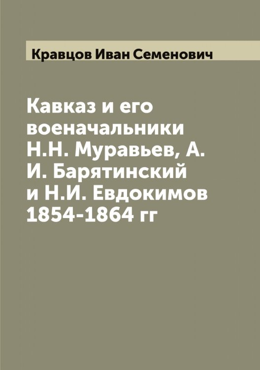 Обложка книги «Кавказ и его военачальники Н.Н. Муравьев, А.И. Барятинский и Н.И. Евдокимов 1854-1864 гг» — Кравцов Иван Семенович, ISBN 9785519908566