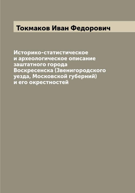 Обложка книги «Историко-статистическое и археологическое описание заштатного города Воскресенска (Звенигородского уезда, Московской губерний) и его окрестностей» — Токмаков Иван Федорович, ISBN 9785519769662