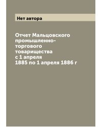 Отчет Мальцовского промышленно-торгового товарищества с 1 апреля 1885 по 1 апреля 1886 г