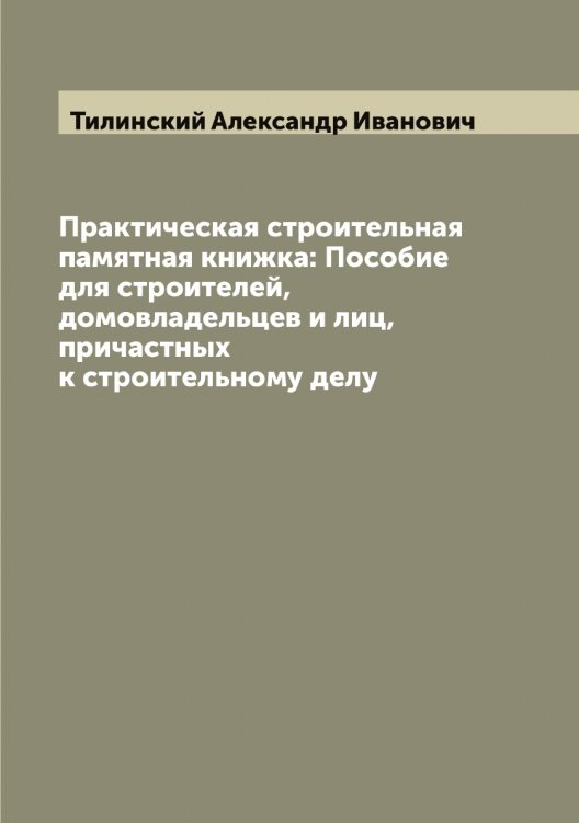 Обложка книги «Практическая строительная памятная книжка: Пособие для строителей, домовладельцев и лиц, причастных к строительному делу» — Тилинский Александр Иванович, ISBN 9785519766548