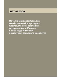 Отчет юбилейной Сельско-хозяйственной и кустарно-промышленной выставки, устроенной в г. Минске в 1901 году Минским обществом сельского хозяйства