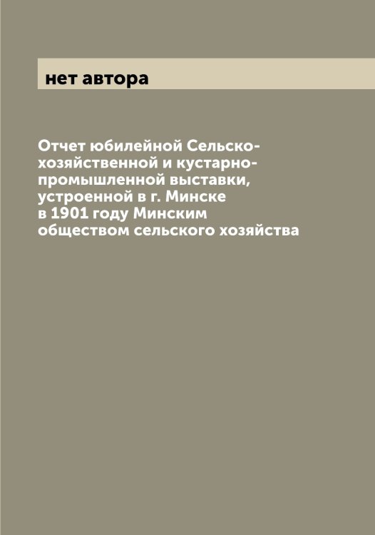 Обложка книги «Отчет юбилейной Сельско-хозяйственной и кустарно-промышленной выставки, устроенной в г. Минске в 1901 году Минским обществом сельского хозяйства» — нет автора, ISBN 9785519966740