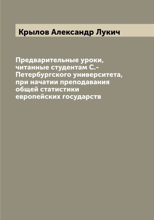 Предварительные уроки, читанные студентам С.-Петербургского университета, при начатии преподавания общей статистики европейских государств Обложка книги «Предварительные уроки, читанные студентам С.-Петербургского университета, при начатии преподавания общей статистики европейских государств» — Крылов Александр Лукич, ISBN 9785519913393