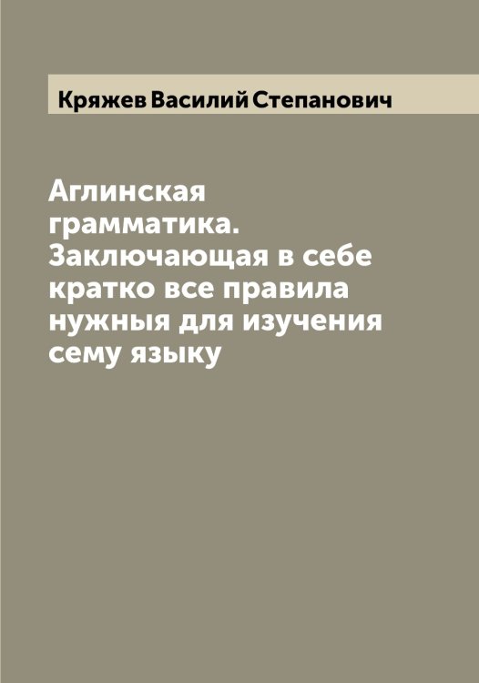 Обложка книги «Аглинская грамматика. Заключающая в себе кратко все правила нужныя для изучения сему языку» — Кряжев Василий Степанович, ISBN 9785519914840